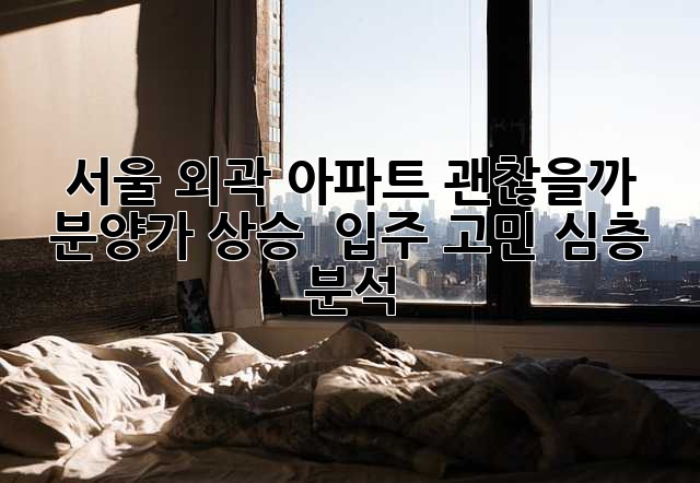 서울 외곽 아파트, 괜찮을까? 🤔 분양가 상승 & 입주 고민 심층 분석 🏡